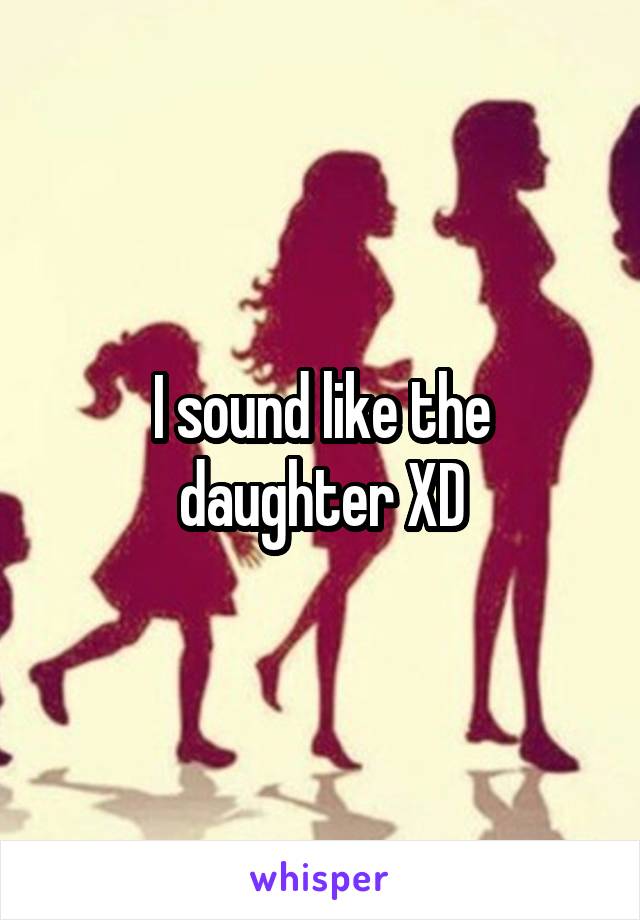 I sound like the daughter XD