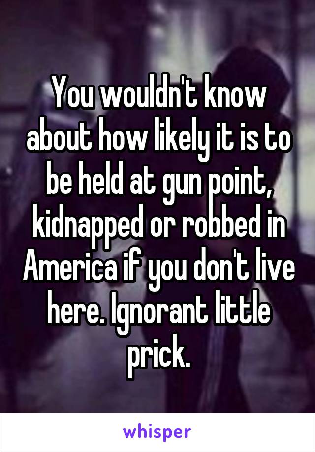 You wouldn't know about how likely it is to be held at gun point, kidnapped or robbed in America if you don't live here. Ignorant little prick.