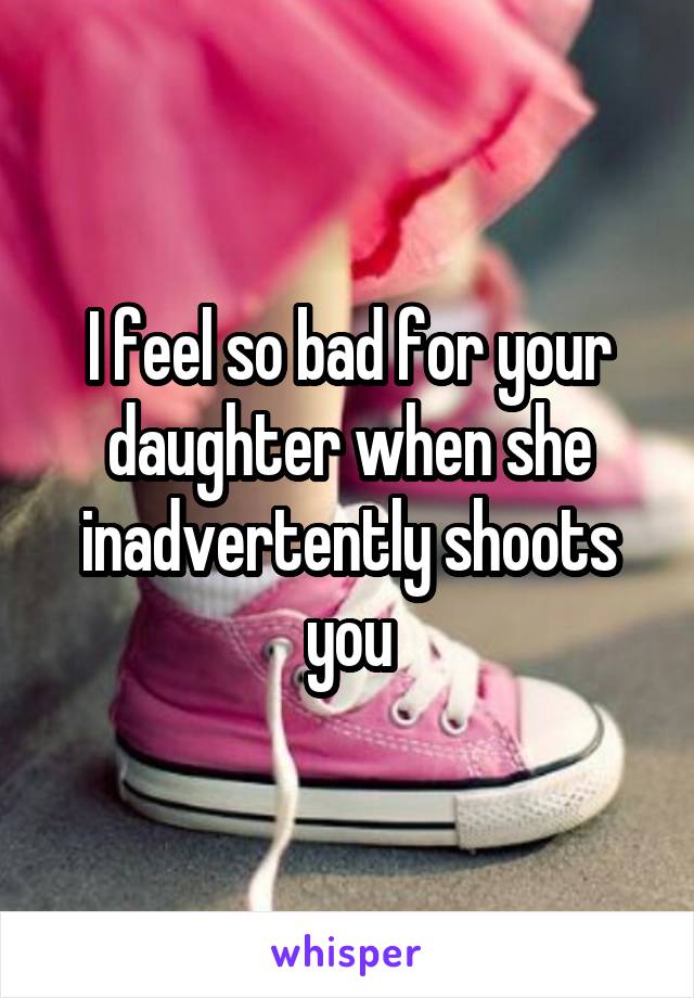 I feel so bad for your daughter when she inadvertently shoots you