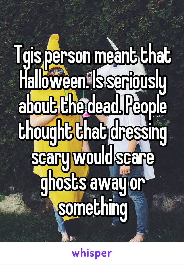 Tgis person meant that Halloween. Is seriously about the dead. People thought that dressing scary would scare ghosts away or something