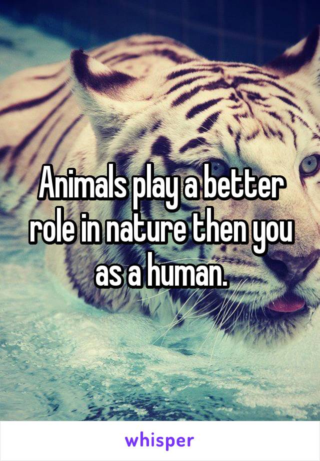Animals play a better role in nature then you as a human.
