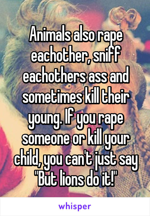 Animals also rape eachother, sniff eachothers ass and sometimes kill their young. If you rape someone or kill your child, you can't just say "But lions do it!"