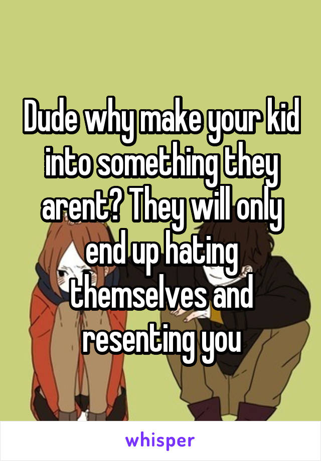 Dude why make your kid into something they arent? They will only end up hating themselves and resenting you