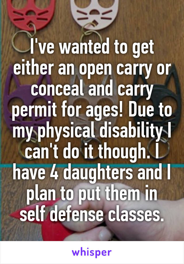 I've wanted to get either an open carry or conceal and carry permit for ages! Due to my physical disability I can't do it though. I have 4 daughters and I plan to put them in self defense classes.