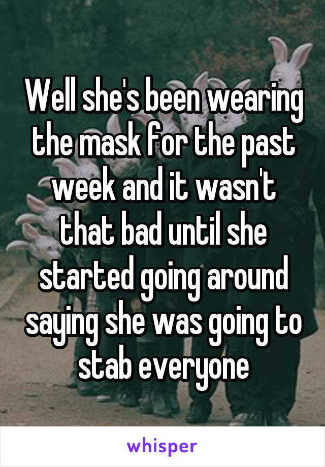 Well she's been wearing the mask for the past week and it wasn't that bad until she started going around saying she was going to stab everyone