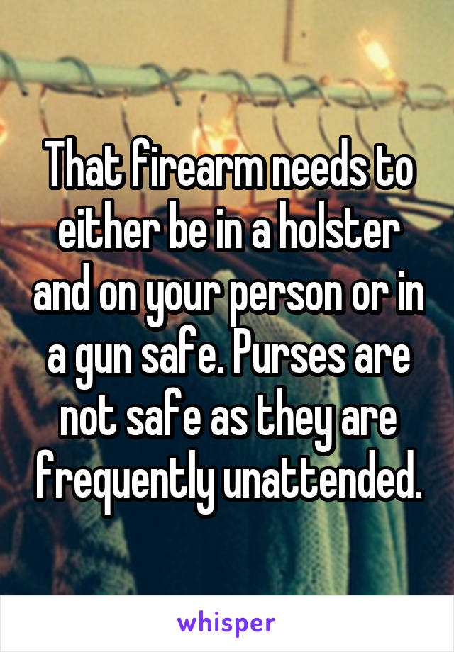 That firearm needs to either be in a holster and on your person or in a gun safe. Purses are not safe as they are frequently unattended.