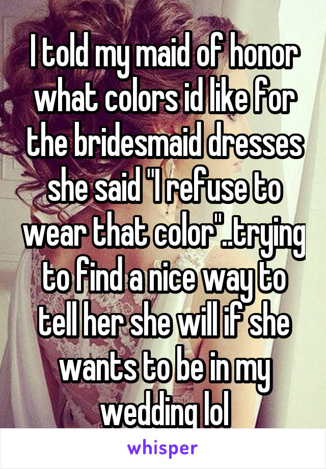 I told my maid of honor what colors id like for the bridesmaid dresses she said "I refuse to wear that color"..trying to find a nice way to tell her she will if she wants to be in my wedding lol