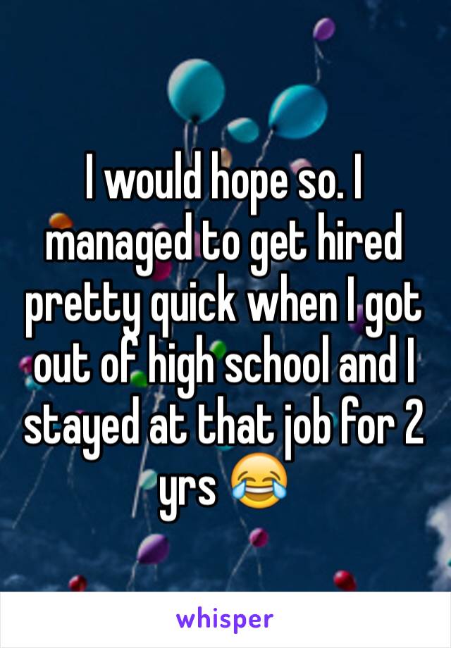 I would hope so. I managed to get hired pretty quick when I got out of high school and I stayed at that job for 2 yrs 😂