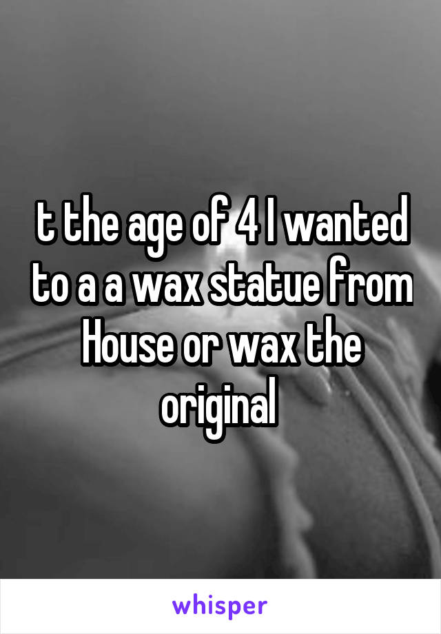 t the age of 4 I wanted to a a wax statue from House or wax the original 