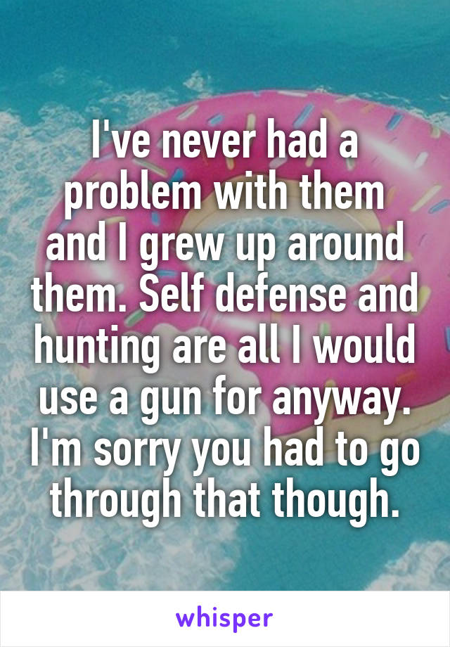 I've never had a problem with them and I grew up around them. Self defense and hunting are all I would use a gun for anyway. I'm sorry you had to go through that though.