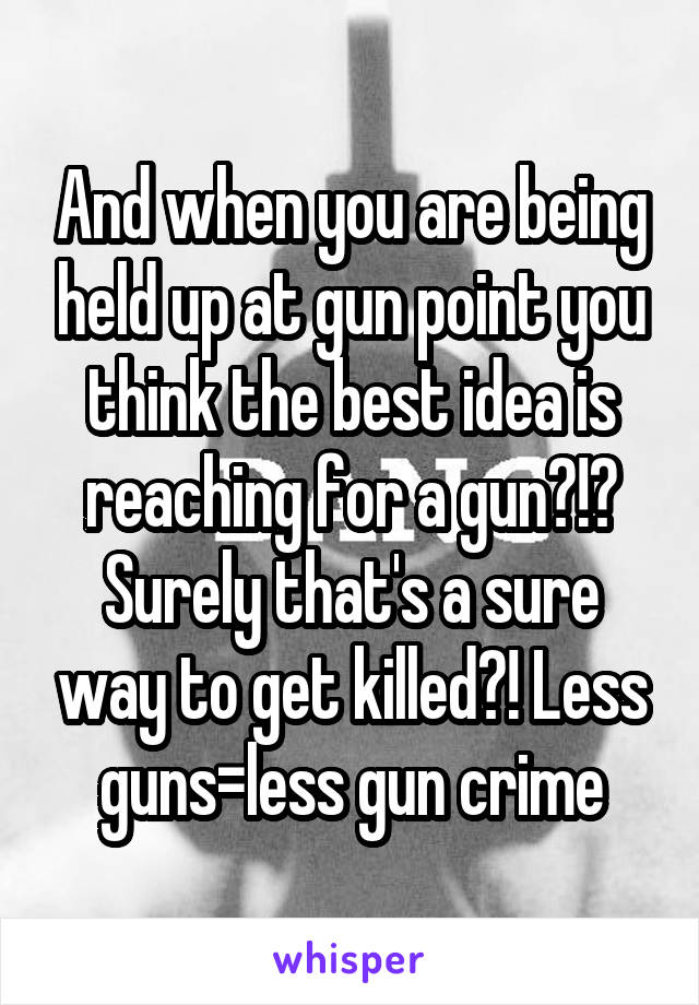 And when you are being held up at gun point you think the best idea is reaching for a gun?!? Surely that's a sure way to get killed?! Less guns=less gun crime