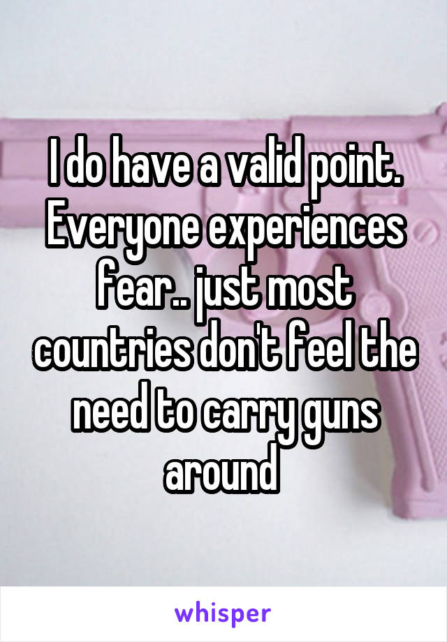 I do have a valid point. Everyone experiences fear.. just most countries don't feel the need to carry guns around 