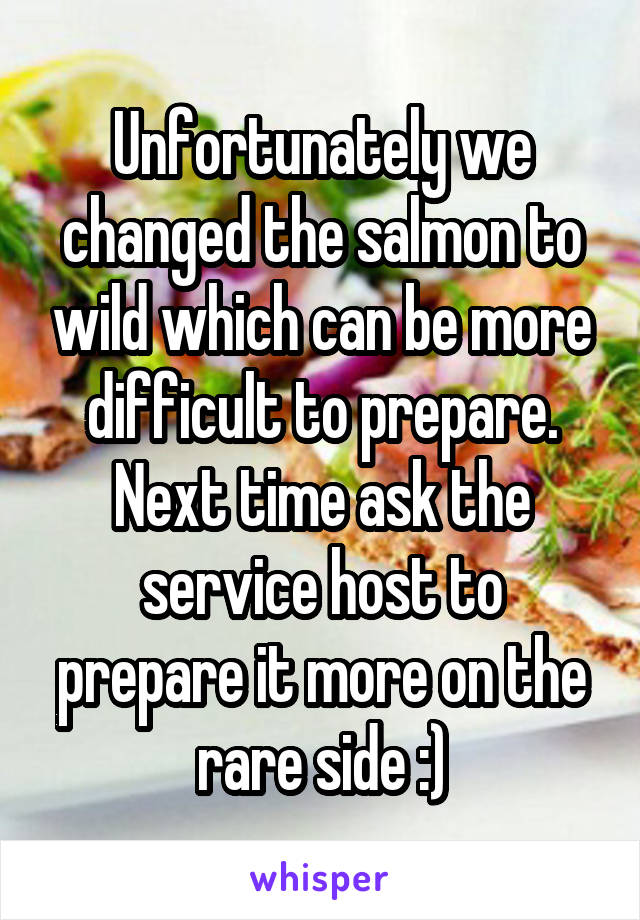 Unfortunately we changed the salmon to wild which can be more difficult to prepare. Next time ask the service host to prepare it more on the rare side :)