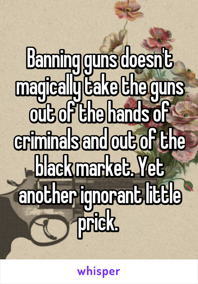 Banning guns doesn't magically take the guns out of the hands of criminals and out of the black market. Yet another ignorant little prick. 