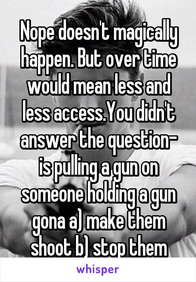 Nope doesn't magically happen. But over time would mean less and less access.You didn't answer the question- is pulling a gun on someone holding a gun gona a) make them shoot b) stop them