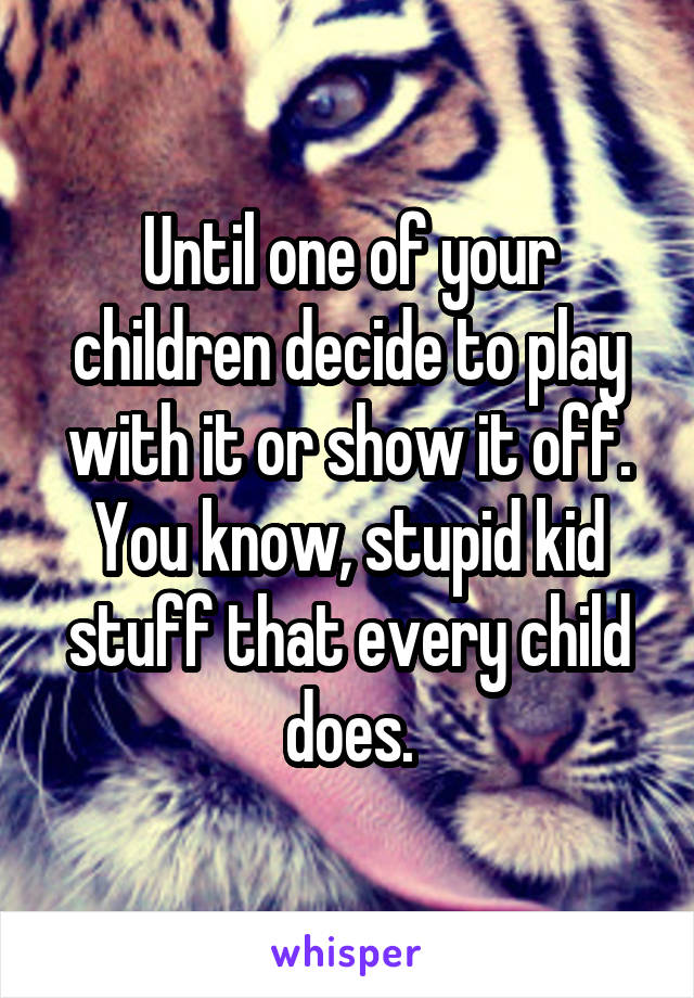 Until one of your children decide to play with it or show it off. You know, stupid kid stuff that every child does.