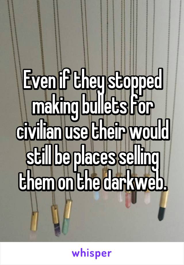 Even if they stopped making bullets for civilian use their would still be places selling them on the darkweb.