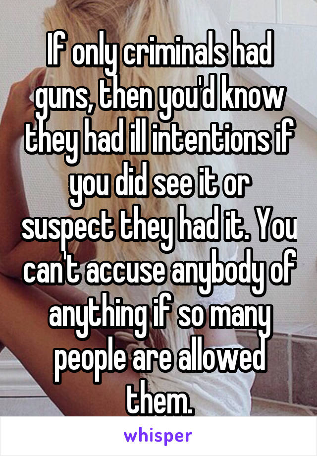 If only criminals had guns, then you'd know they had ill intentions if you did see it or suspect they had it. You can't accuse anybody of anything if so many people are allowed them.