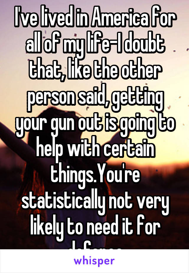 I've lived in America for all of my life-I doubt that, like the other person said, getting your gun out is going to help with certain things.You're statistically not very likely to need it for defence