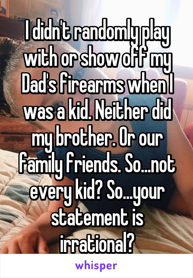 I didn't randomly play with or show off my Dad's firearms when I was a kid. Neither did my brother. Or our family friends. So...not every kid? So...your statement is irrational?