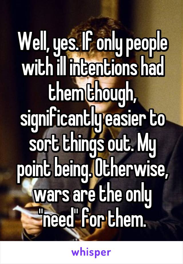 Well, yes. If only people with ill intentions had them though, significantly easier to sort things out. My point being. Otherwise, wars are the only "need" for them.