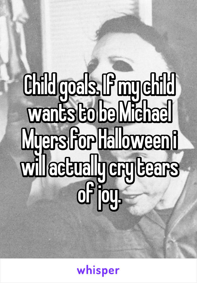 Child goals. If my child wants to be Michael Myers for Halloween i will actually cry tears of joy.