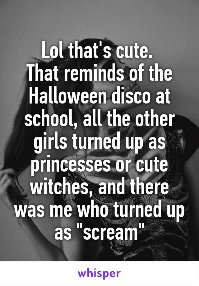 Lol that's cute. 
That reminds of the Halloween disco at school, all the other girls turned up as princesses or cute witches, and there was me who turned up as "scream"