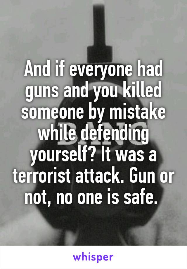 And if everyone had guns and you killed someone by mistake while defending yourself? It was a terrorist attack. Gun or not, no one is safe. 