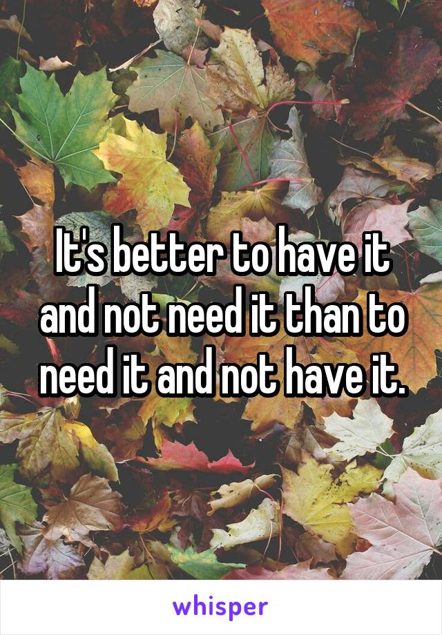 It's better to have it and not need it than to need it and not have it.