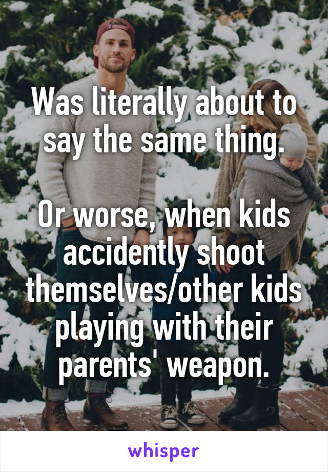 Was literally about to say the same thing.

Or worse, when kids accidently shoot themselves/other kids playing with their parents' weapon.