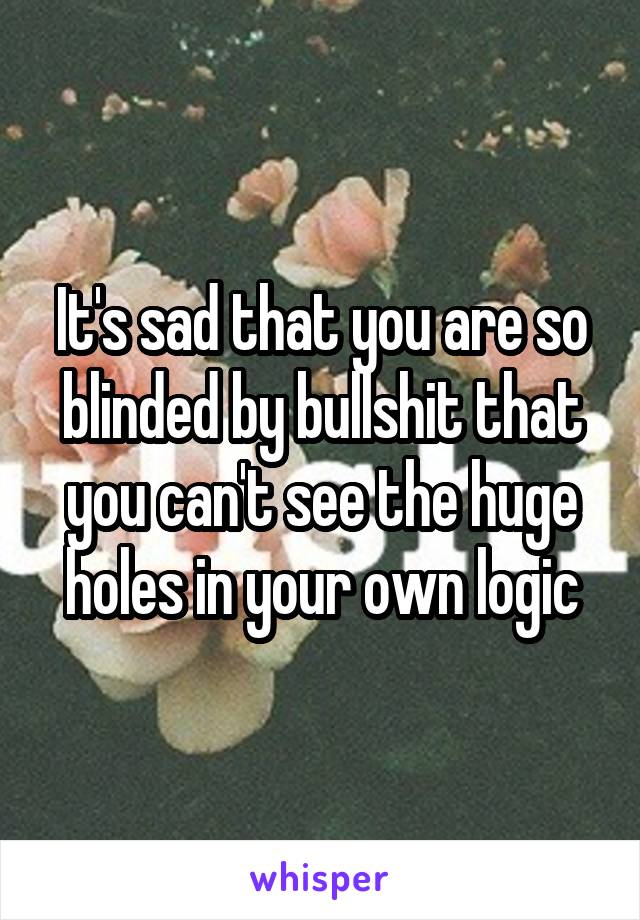 It's sad that you are so blinded by bullshit that you can't see the huge holes in your own logic