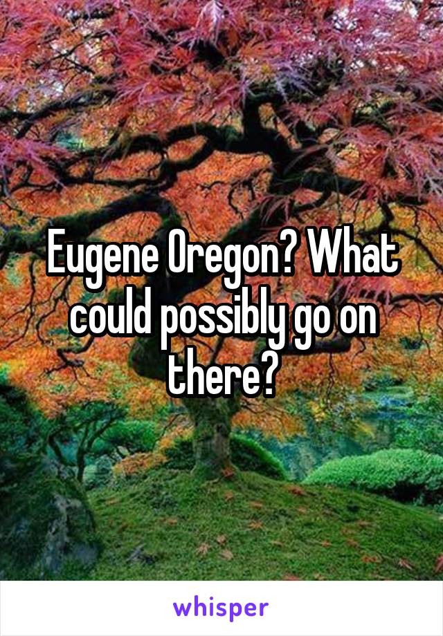 Eugene Oregon? What could possibly go on there?