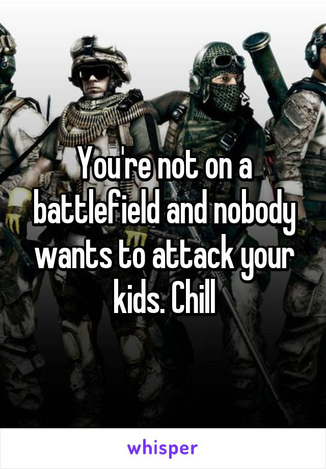 You're not on a battlefield and nobody wants to attack your kids. Chill