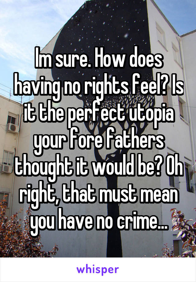 Im sure. How does having no rights feel? Is it the perfect utopia your fore fathers thought it would be? Oh right, that must mean you have no crime...