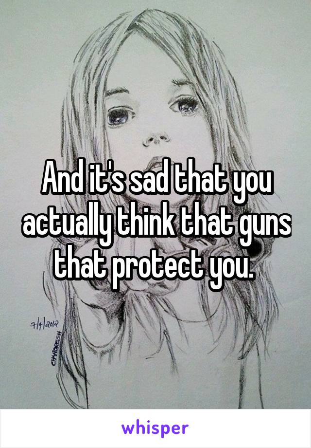 And it's sad that you actually think that guns that protect you. 