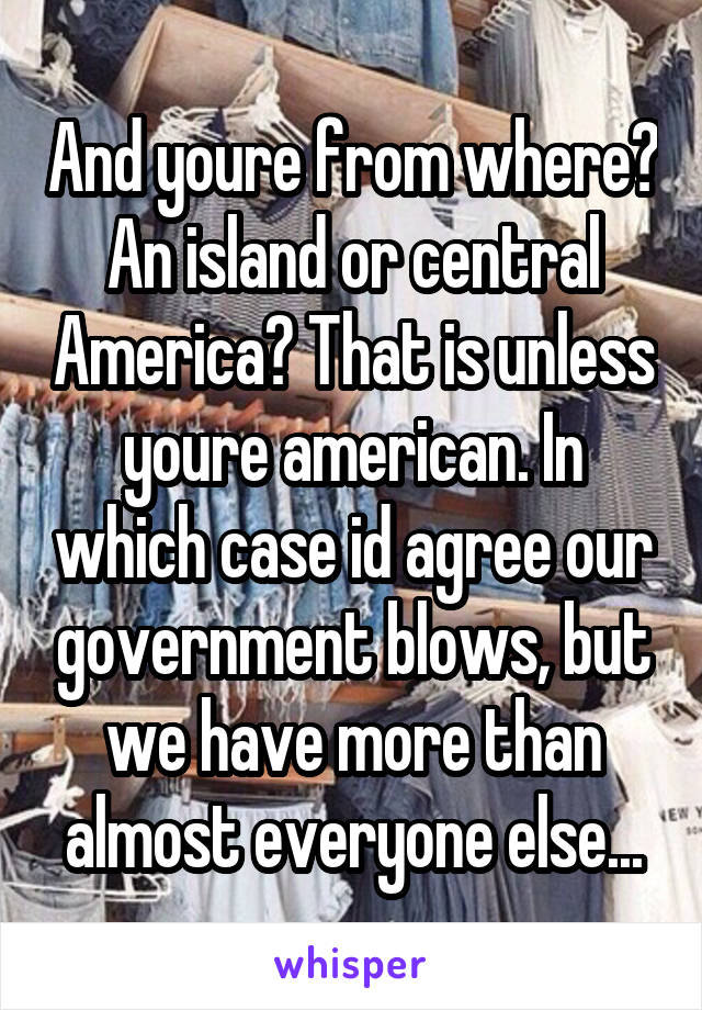 And youre from where? An island or central America? That is unless youre american. In which case id agree our government blows, but we have more than almost everyone else...