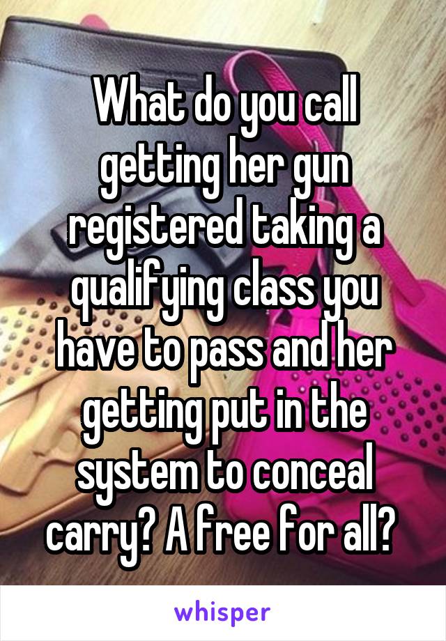 What do you call getting her gun registered taking a qualifying class you have to pass and her getting put in the system to conceal carry? A free for all? 