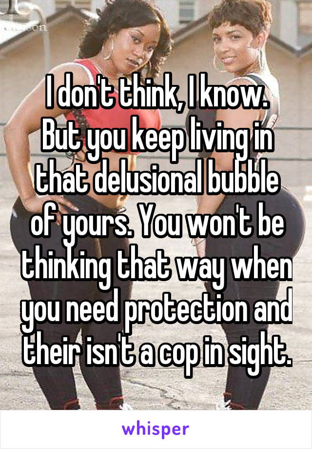 I don't think, I know.
But you keep living in that delusional bubble of yours. You won't be thinking that way when you need protection and their isn't a cop in sight.