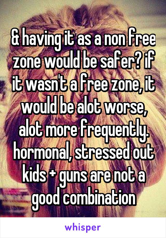 & having it as a non free zone would be safer? if it wasn't a free zone, it would be alot worse, alot more frequently. hormonal, stressed out kids + guns are not a good combination