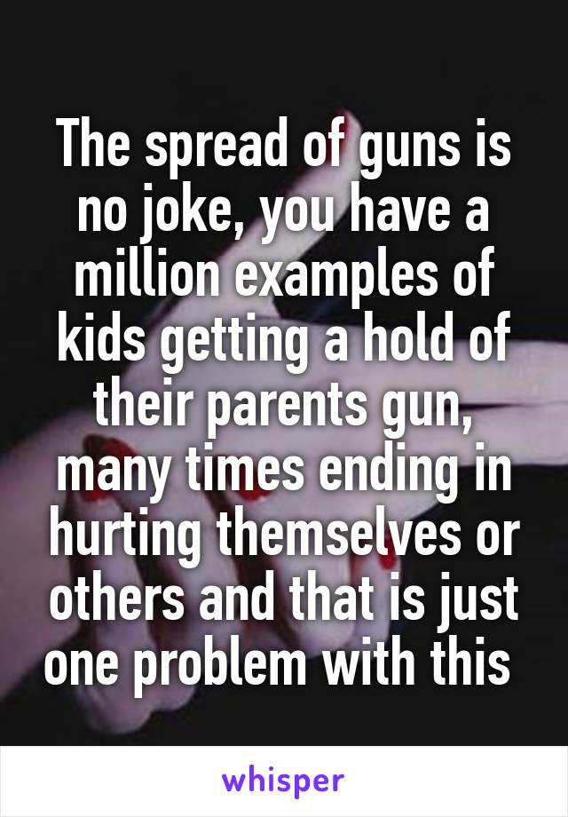 The spread of guns is no joke, you have a million examples of kids getting a hold of their parents gun, many times ending in hurting themselves or others and that is just one problem with this 