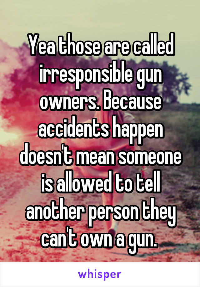 Yea those are called irresponsible gun owners. Because accidents happen doesn't mean someone is allowed to tell another person they can't own a gun. 