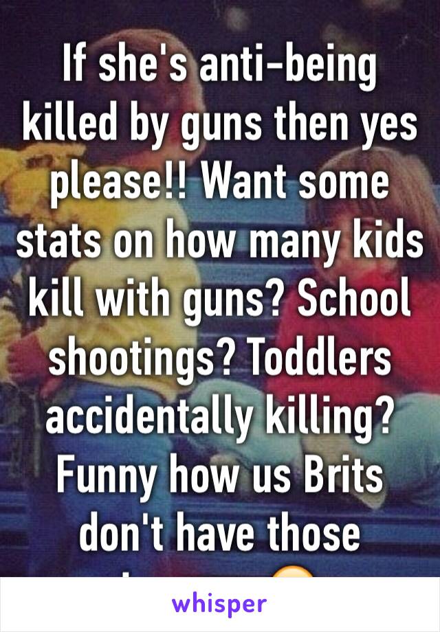 If she's anti-being killed by guns then yes please!! Want some stats on how many kids kill with guns? School shootings? Toddlers accidentally killing? Funny how us Brits don't have those issues...🙄