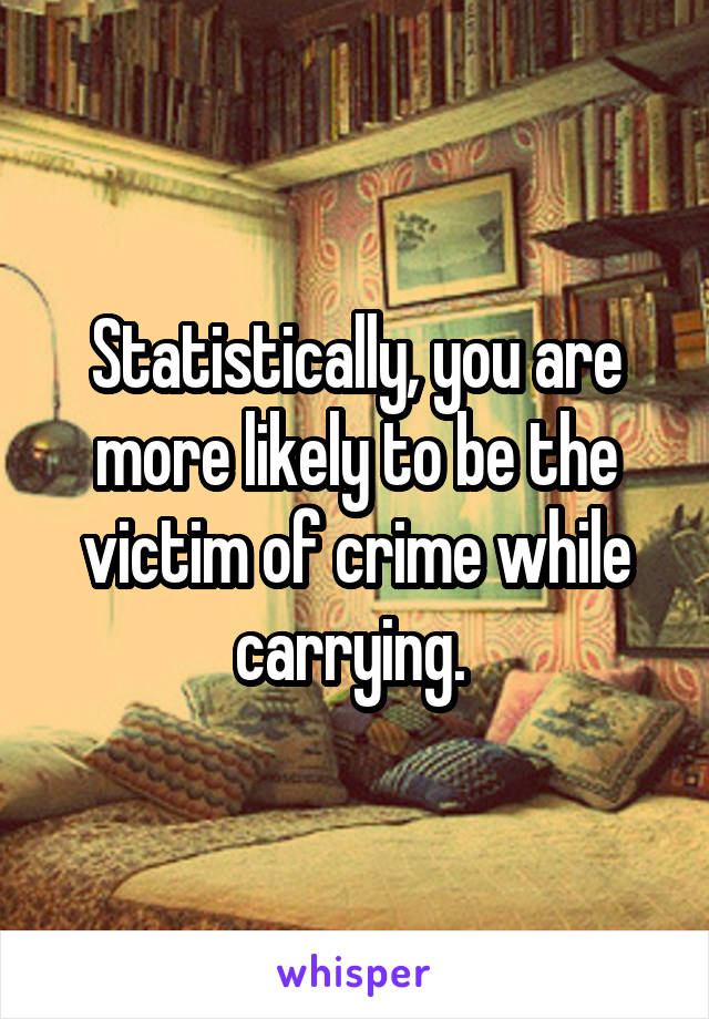 Statistically, you are more likely to be the victim of crime while carrying. 