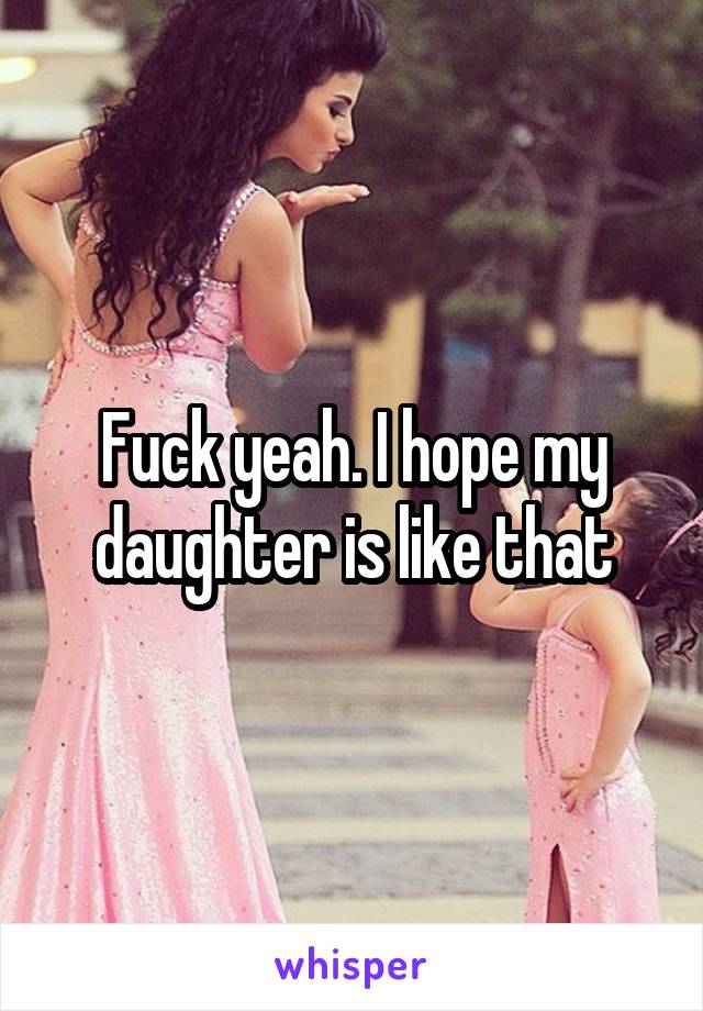 Fuck yeah. I hope my daughter is like that