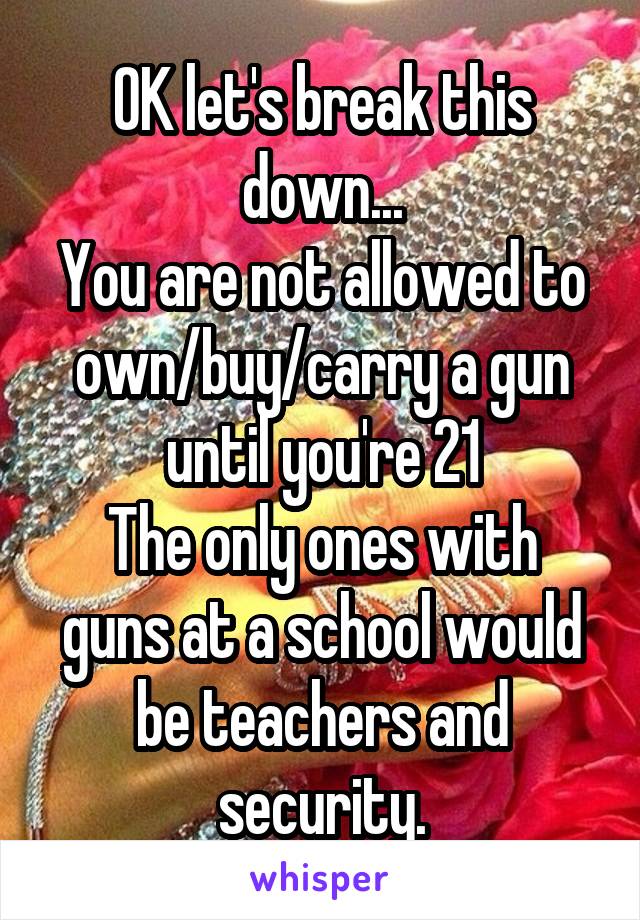 OK let's break this down...
You are not allowed to own/buy/carry a gun until you're 21
The only ones with guns at a school would be teachers and security.