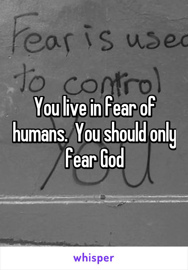 You live in fear of humans.  You should only fear God