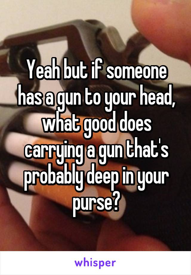 Yeah but if someone has a gun to your head, what good does carrying a gun that's probably deep in your purse?