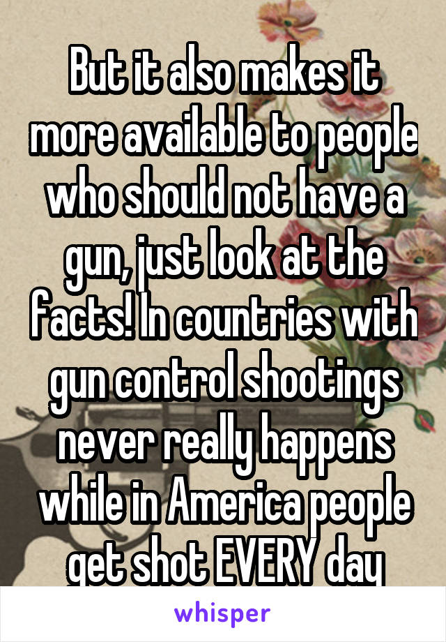 But it also makes it more available to people who should not have a gun, just look at the facts! In countries with gun control shootings never really happens while in America people get shot EVERY day