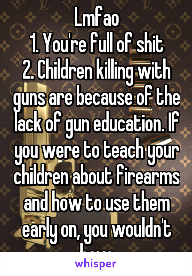 Lmfao
1. You're full of shit
2. Children killing with guns are because of the lack of gun education. If you were to teach your children about firearms and how to use them early on, you wouldn't have