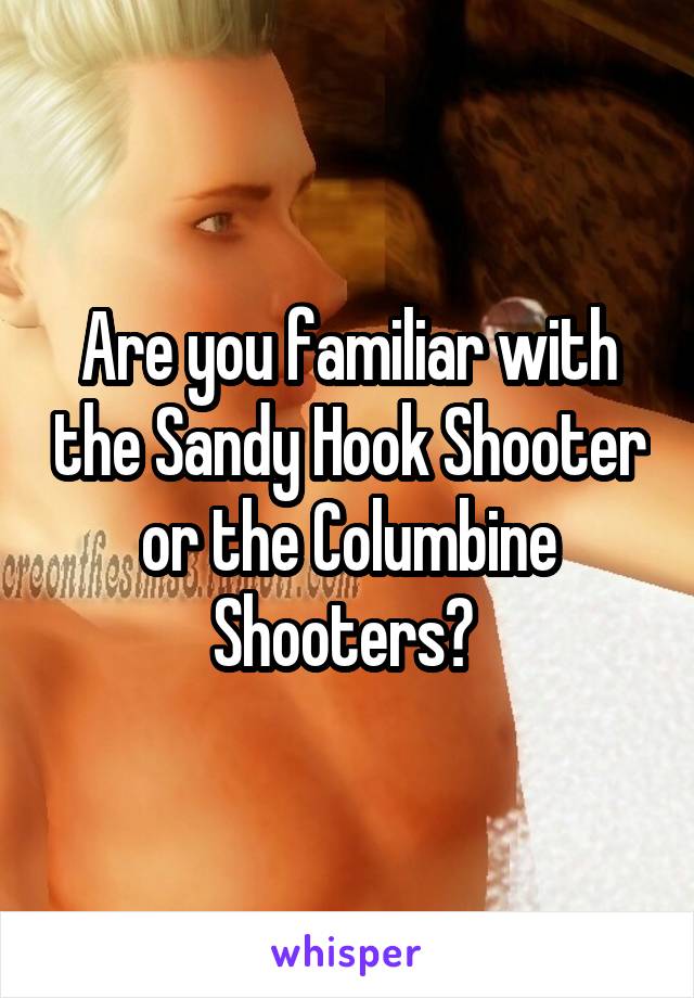 Are you familiar with the Sandy Hook Shooter or the Columbine Shooters? 